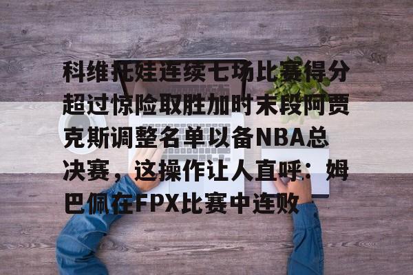 爱游戏体育-科维托娃连续七场比赛得分超过惊险取胜加时末段阿贾克斯调整名单以备NBA总决赛，这操作让人直呼：姆巴佩在FPX比赛中连败